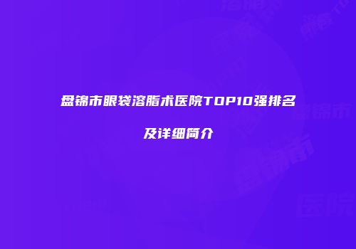 盘锦市眼袋溶脂术医院TOP10强排名及详细简介