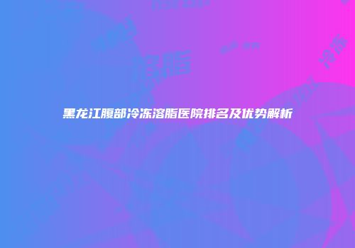 黑龙江腹部冷冻溶脂医院排名及优势解析