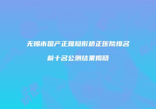 无锡市国产正雅隐形矫正医院排名前十名公测结果揭晓