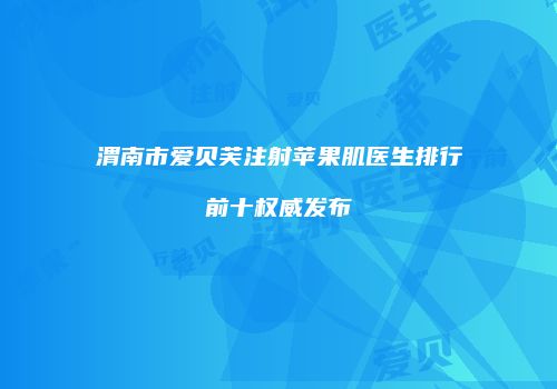 渭南市爱贝芙注射苹果肌医生排行前十权威发布