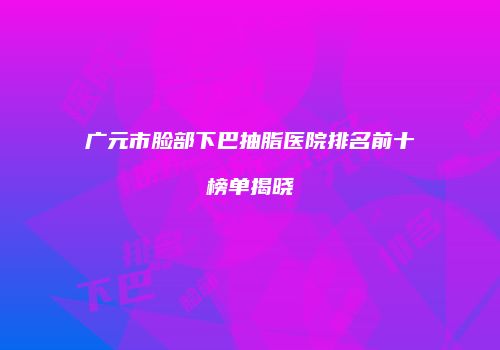 广元市脸部下巴抽脂医院排名前十榜单揭晓