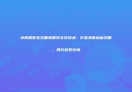 孙肖阳医生双眼皮精切全切技术：打造美丽自信双眼，预约挂号详情