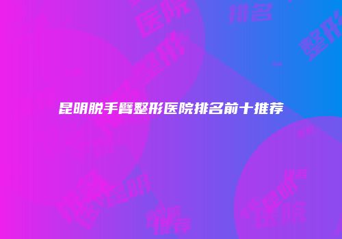 昆明脱手臂整形医院排名前十推荐
