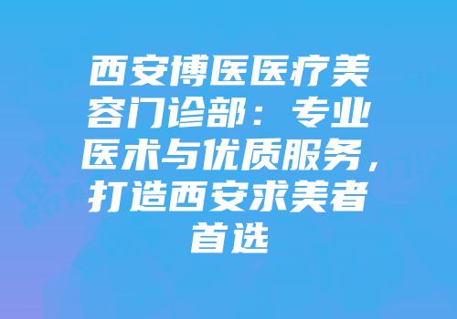 西安博医医疗美容门诊部：专业医术与优质服务，打造西安求美者首选