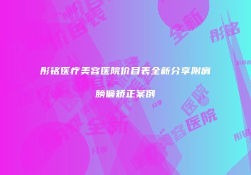 彤铭医疗美容医院价目表全新分享附肩膀偏矫正案例
