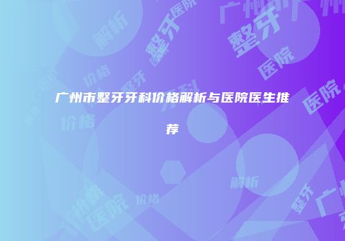 广州市整牙牙科价格解析与医院医生推荐