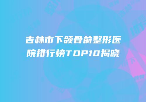 吉林市下颌骨前整形医院排行榜TOP10揭晓