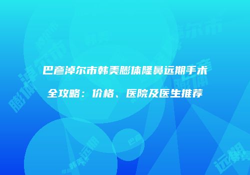 巴彦淖尔市韩美膨体隆鼻远期手术全攻略：价格、医院及医生推荐