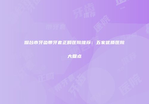 烟台市牙齿带牙套正畸医院推荐：五家优质医院大盘点