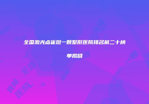 全国激光点雀斑一颗整形医院排名前二十榜单揭晓