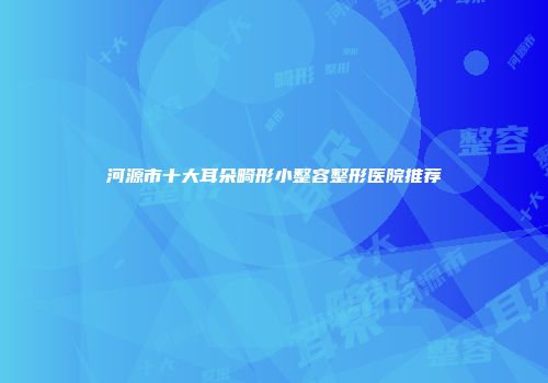 河源市十大耳朵畸形小整容整形医院推荐