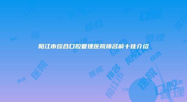 阳江市综合口腔管理医院排名前十佳介绍