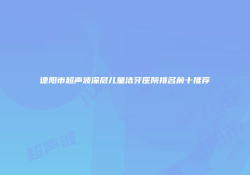 德阳市超声波深层儿童洁牙医院排名前十推荐
