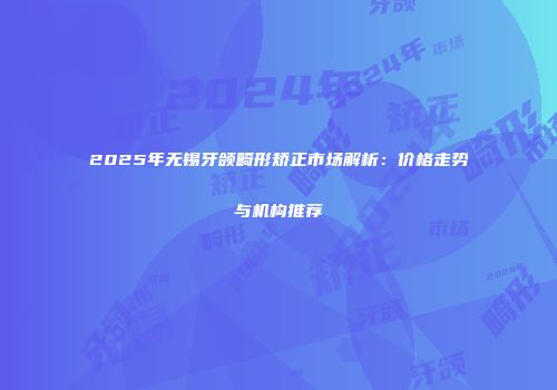 2025年无锡牙颌畸形矫正市场解析：价格走势与机构推荐