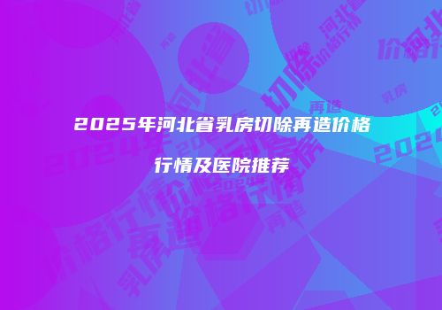 2025年河北省乳房切除再造价格行情及医院推荐