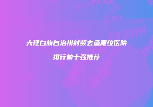 大理白族自治州射频去鱼尾纹医院排行前十强推荐