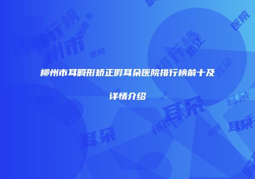 柳州市耳畸形矫正假耳朵医院排行榜前十及详情介绍