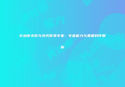 长治市支旺与孙芳医美专家：专业能力与患者好评解析