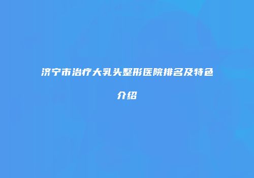 济宁市治疗大乳头整形医院排名及特色介绍