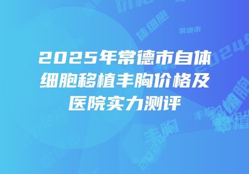 2025年常德市自体细胞移植丰胸价格及医院实力测评