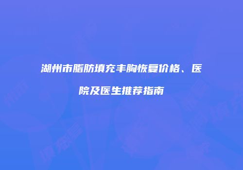湖州市脂肪填充丰胸恢复价格、医院及医生推荐指南