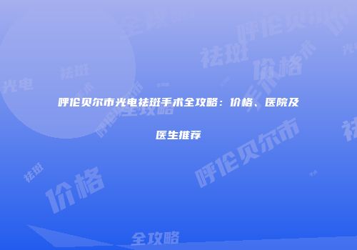 呼伦贝尔市光电祛斑手术全攻略：价格、医院及医生推荐