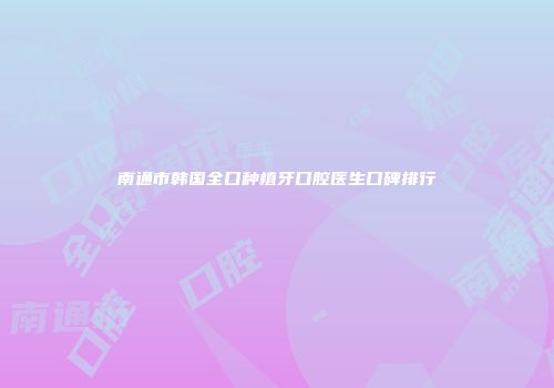 南通市韩国全口种植牙口腔医生口碑排行