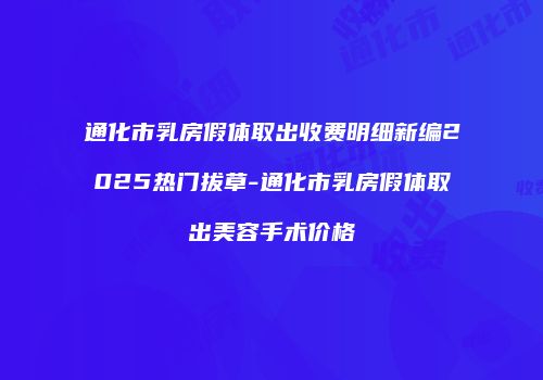 通化市乳房假体取出收费明细新编2025热门拔草-通化市乳房假体取出美容手术价格
