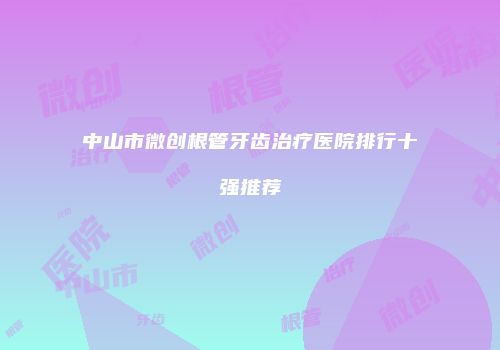 中山市微创根管牙齿治疗医院排行十强推荐