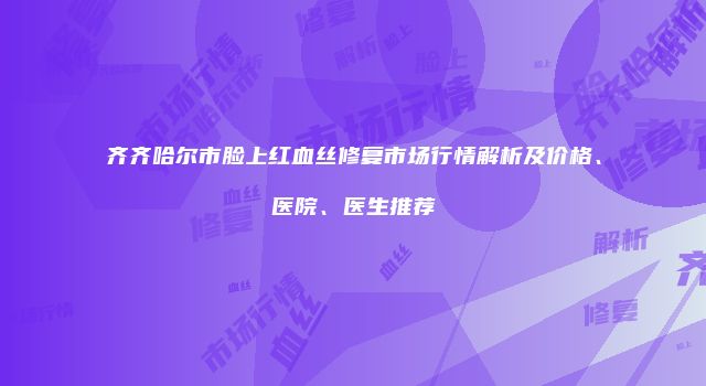齐齐哈尔市脸上红血丝修复市场行情解析及价格、医院、医生推荐