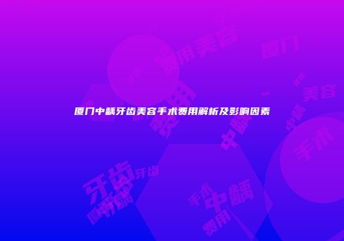 厦门中龋牙齿美容手术费用解析及影响因素