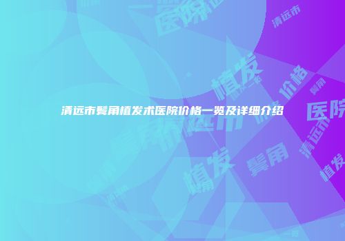 清远市鬓角植发术医院价格一览及详细介绍
