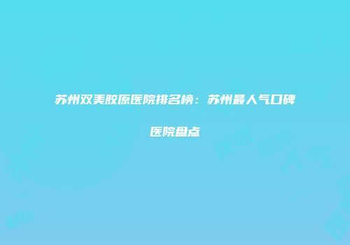 苏州双美胶原医院排名榜：苏州最人气口碑医院盘点
