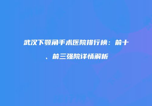 武汉下颚角手术医院排行榜：前十、前三强院详情解析