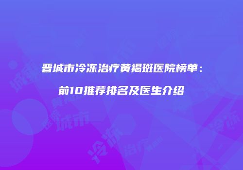 晋城市冷冻治疗黄褐斑医院榜单：前10推荐排名及医生介绍