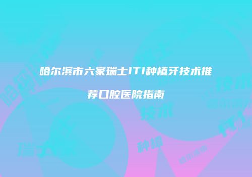 哈尔滨市六家瑞士ITI种植牙技术推荐口腔医院指南