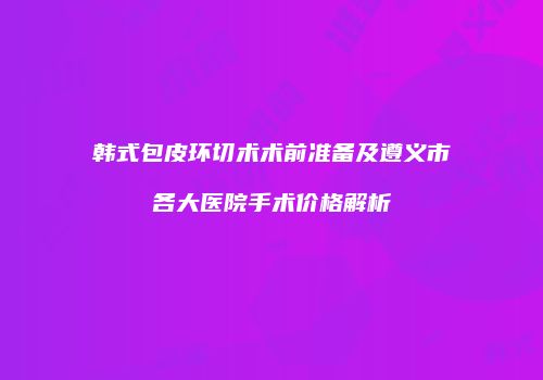韩式包皮环切术术前准备及遵义市各大医院手术价格解析