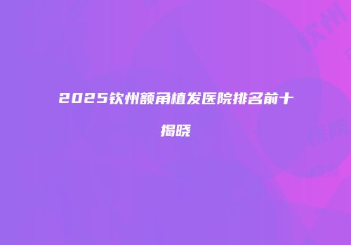 2025钦州额角植发医院排名前十揭晓