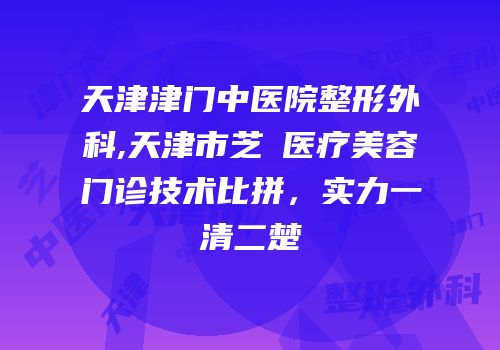 天津津门中医院整形外科,天津市芝洺医疗美容门诊技术比拼，实力一清二楚