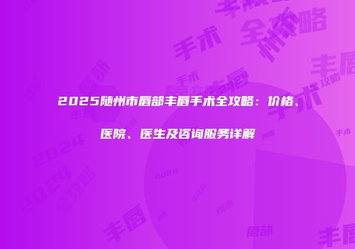 2025随州市唇部丰唇手术全攻略：价格、医院、医生及咨询服务详解