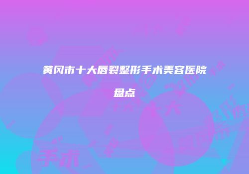 黄冈市十大唇裂整形手术美容医院盘点