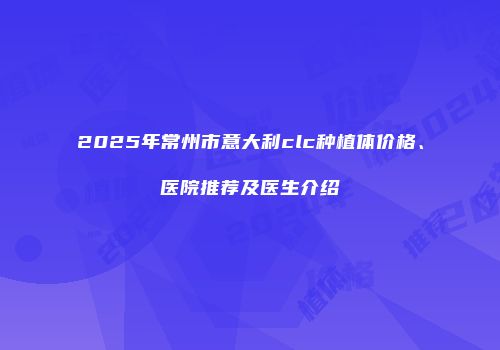 2025年常州市意大利clc种植体价格、医院推荐及医生介绍