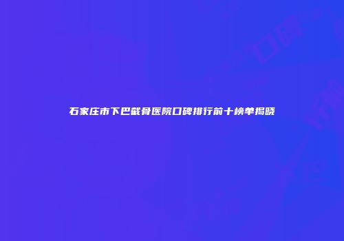 石家庄市下巴截骨医院口碑排行前十榜单揭晓
