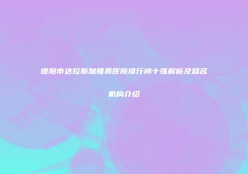 德阳市达拉斯加隆鼻医院排行榜十强解析及知名机构介绍