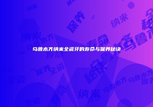 乌鲁木齐纳米全瓷牙的寿命与保养秘诀