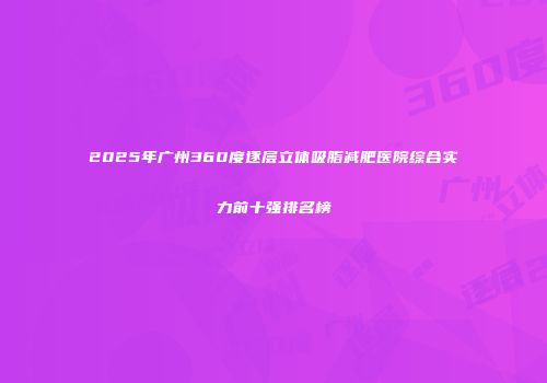 2025年广州360度逐层立体吸脂减肥医院综合实力前十强排名榜