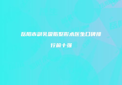 岳阳市副乳吸脂整形术医生口碑排行前十强