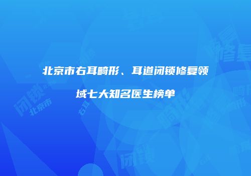北京市右耳畸形、耳道闭锁修复领域七大知名医生榜单