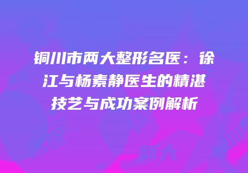 铜川市两大整形名医：徐江与杨素静医生的精湛技艺与成功案例解析