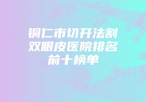 铜仁市切开法割双眼皮医院排名前十榜单